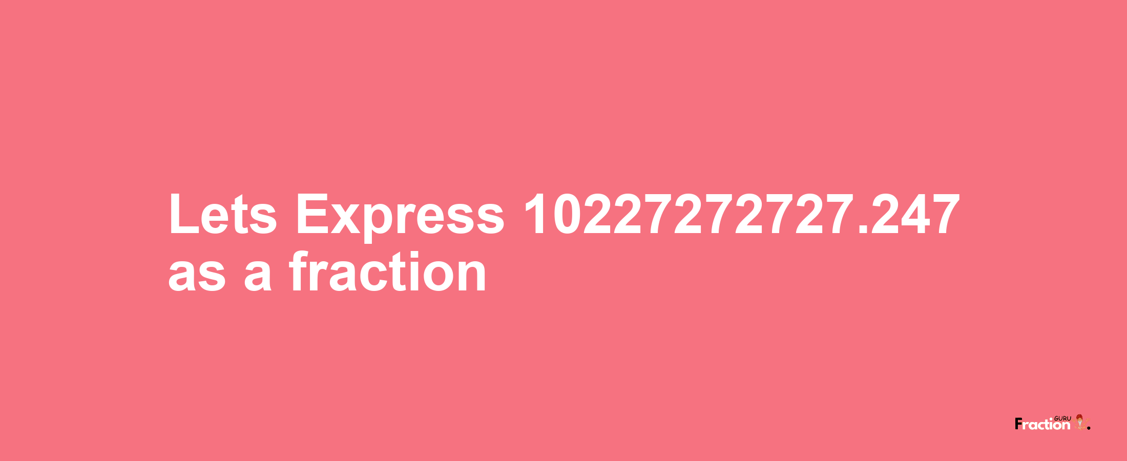 Lets Express 10227272727.247 as afraction